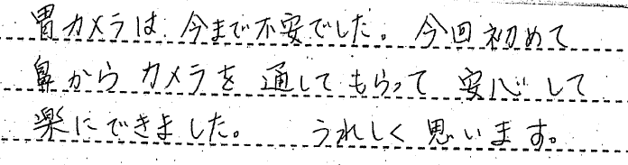 胃カメラは今まで不安でした。今回初めてカメラを通してもらって安心して楽にできました。うれしく思います。