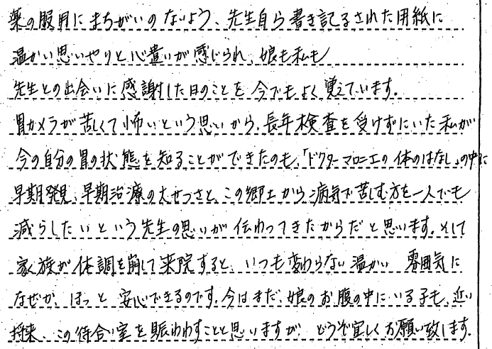 薬の服用にまちがいのないよう、先生自ら書き記された用紙に温かい思いやりと心遣いが感じられ、娘も私も先生との出会いに感謝した日のことを今でもよく覚えています。　胃カメラが苦しくて怖いという思いから、長年検査を受けずにいた私が今の自分の胃の状態を知ることができたのも、「ドクターマロニエの体のはなし」の中に早期発見、早期治療の大切さと、この郷土から病気で苦しむ方を一人でも減らしたいという先生の思いが伝わってきたからだと思います。　そして家族が体調を崩して来院すると　いつも変わらない温かい雰囲気になぜかほっと安心できるのです。今はまだ、娘のお腹の中にいる子も近い将来、この待合室をにぎわすことと思いますが、どうぞよろしくお願いします。