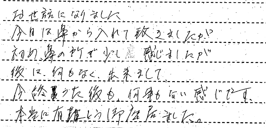 お世話になりました。今日は鼻から入れていただきましたが初め鼻の所で少し感じましたが後は、何もなく出来まして、今終わった後も、何事もない感じです。本当にありがとうございました。