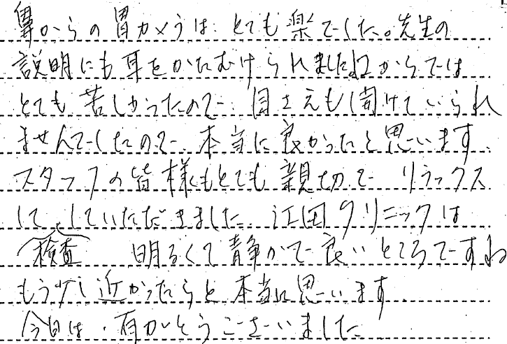 鼻からの胃カメラは、とても楽でした。先生の説明にも耳をかたむけられました。口からではとても苦しかったので、目さえも開けていられませんでしたので、本当によかったと思います。　スタッフの皆様もとても親切でリラックスして検査していただけました。江田クリニックは明るくて静かで良いところですね。もう少し近かったらと本当に思います。今日はありがとうございました。