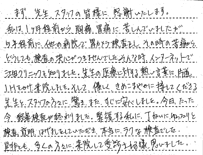 まず、先生、スタッフの皆様に感謝いたします。私は1か月程前から胸痛う、胃痛に苦しんでいましたが、5年程前に、他の病院で胃カメラ検査をし、その時の苦痛から、どうしても検査の決心がつきませんでした。そんな時、インターネットで江田クリニックを知りました。先生の医療に対する熱い言葉に、片道1時間かけ、来院しました。そして、優しく、きめ細やかに接してくださる先生と、スタッフの方々に驚き、またすぐに安心しました。今日、たった今経鼻内視鏡検査が終わりました。緊張する私に、丁寧にゆったりと検査、説明、はげましをしてただき、本当にラクな検査でした。是非とも、多くの方々に来院して受診される様思いました。