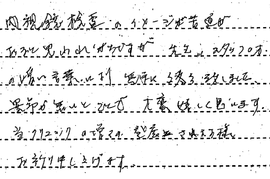 内視鏡検査のイメージが苦痛があると思われがちですが　先生、スタッフの方の暖かい言葉により無事に終了致しました。異常ないとのことで大変嬉しく思います。当クリニックの益々の発展されます様お祈り申しあげます。