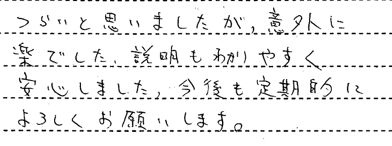 つらいと思いましたが、意外に楽でした。説明もわかりやすく安心しました。今後も定期的によろしくお願いします。