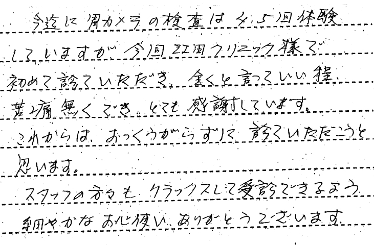 今までに胃カメラの検査は４，５回体験していますが今回江田クリニック様で初めて診ていただき全くと言っていい程、苦痛なくでき、とても感謝しています。これからはおっくうがらずに診ていただこうと思います。スタッフの方々も、リラックスして受診できるよう細やかなお心遣いありがとうございます。