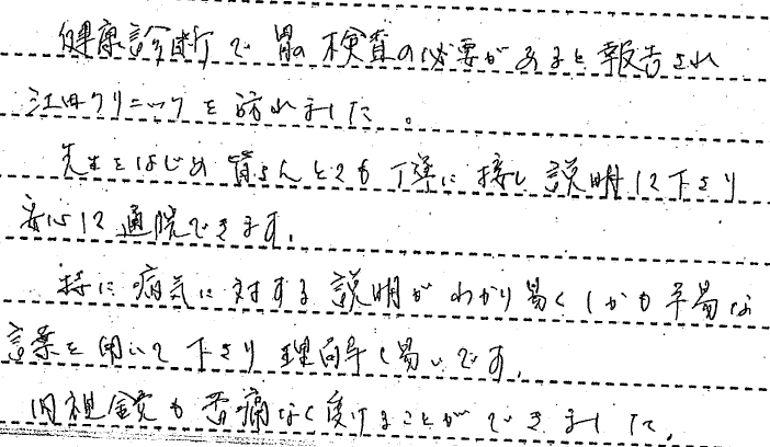 健康診断で胃の検査の必要があると報告され江田クリニックを訪れました。　先生はじめ皆さんとても丁寧に接し説明して下さり安心して通院できます。特に病気に対する説明が分かりやすくしかも平易な言葉を用いて下さり理解しやすいです。内視鏡も苦痛なくうけることができました。